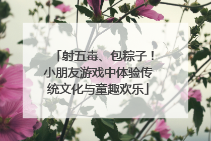 射五毒、包粽子！小朋友游戏中体验传统文化与童趣欢乐
