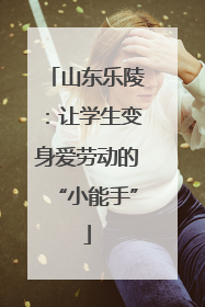 山东乐陵：让学生变身爱劳动的“小能手”