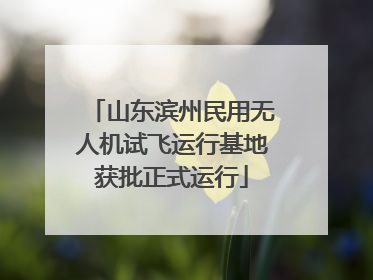 山东滨州民用无人机试飞运行基地获批正式运行