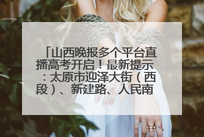 山西晚报多个平台直播高考开启！最新提示：太原市迎泽大街（西段）、新建路、人民南路高考期间增开路口