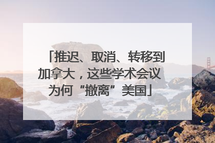 推迟、取消、转移到加拿大，这些学术会议为何“撤离”美国