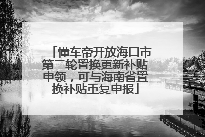 懂车帝开放海口市第二轮置换更新补贴申领，可与海南省置换补贴重复申报