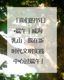 我们的节日•端午｜威海乳山：我在新时代文明实践中心过端午