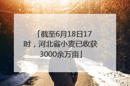 截至6月18日17时，河北省小麦已收获3000余万亩