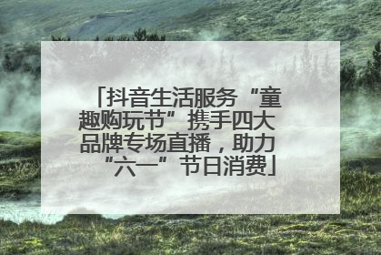 抖音生活服务“童趣购玩节”携手四大品牌专场直播，助力“六一”节日消费
