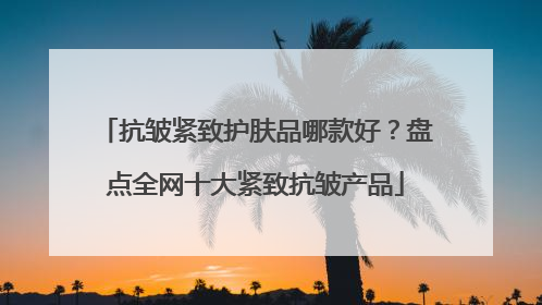抗皱紧致护肤品哪款好？盘点全网十大紧致抗皱产品