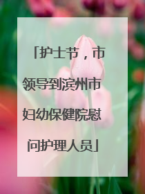 护士节，市领导到滨州市妇幼保健院慰问护理人员