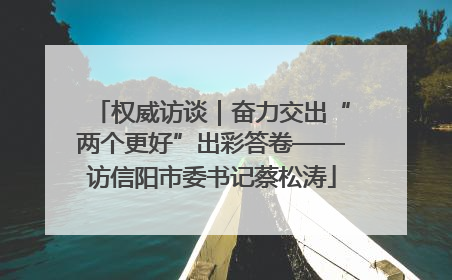 权威访谈｜奋力交出“两个更好”出彩答卷——访信阳市委书记蔡松涛
