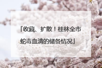 收藏、扩散！桂林全市蛇毒血清的储备情况