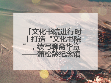 文化书院进行时丨打造“文化书院”，续写聊斋华章——蒲松龄纪念馆活态传承之道