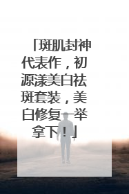 斑肌封神代表作，初源漾美白祛斑套装，美白修复一举拿下！