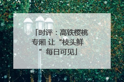 时评：高铁樱桃专厢 让“枝头鲜”每日可见