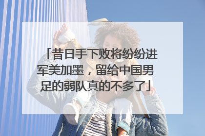 昔日手下败将纷纷进军美加墨，留给中国男足的弱队真的不多了
