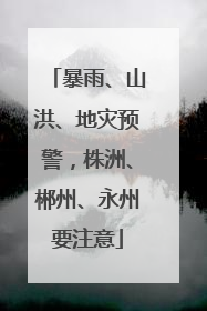 暴雨、山洪、地灾预警，株洲、郴州、永州要注意