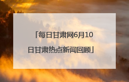 每日甘肃网6月10日甘肃热点新闻回顾