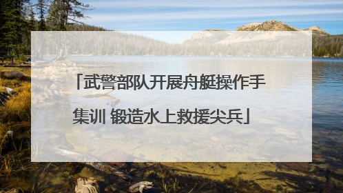 武警部队开展舟艇操作手集训 锻造水上救援尖兵