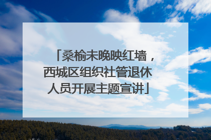桑榆未晚映红墙，西城区组织社管退休人员开展主题宣讲