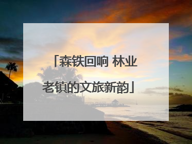 森铁回响 林业老镇的文旅新韵
