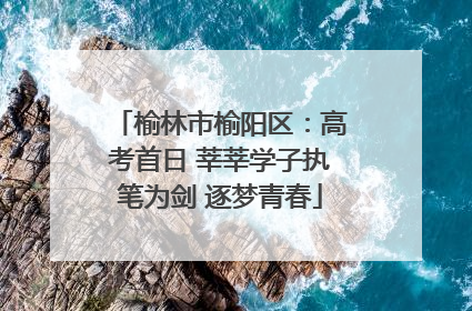 榆林市榆阳区：高考首日 莘莘学子执笔为剑 逐梦青春