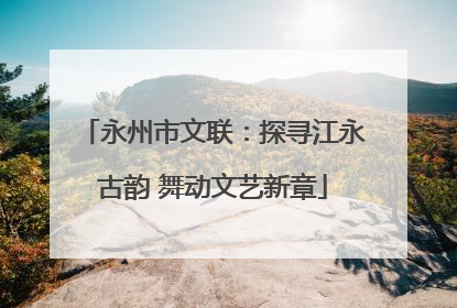 永州市文联：探寻江永古韵 舞动文艺新章
