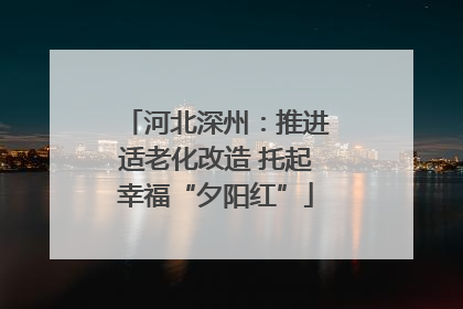 河北深州：推进适老化改造 托起幸福“夕阳红”