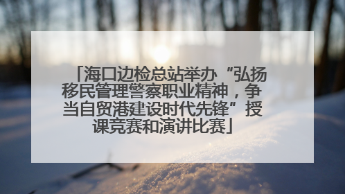 海口边检总站举办“弘扬移民管理警察职业精神，争当自贸港建设时代先锋”授课竞赛和演讲比赛