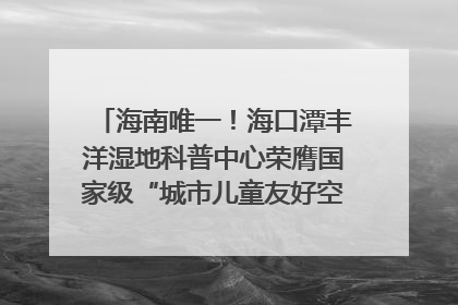 海南唯一！海口潭丰洋湿地科普中心荣膺国家级“城市儿童友好空间建设园区”称号