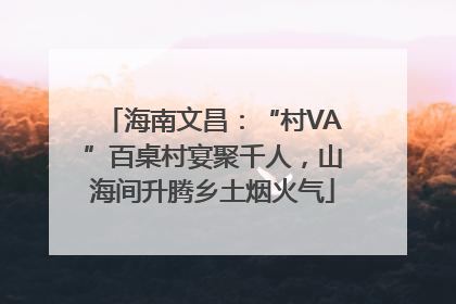 海南文昌：“村VA”百桌村宴聚千人，山海间升腾乡土烟火气