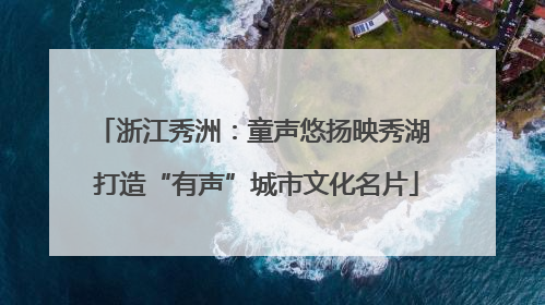 浙江秀洲：童声悠扬映秀湖 打造“有声”城市文化名片
