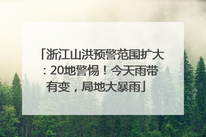 浙江山洪预警范围扩大：20地警惕！今天雨带有变，局地大暴雨