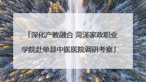 深化产教融合 菏泽家政职业学院赴单县中医医院调研考察