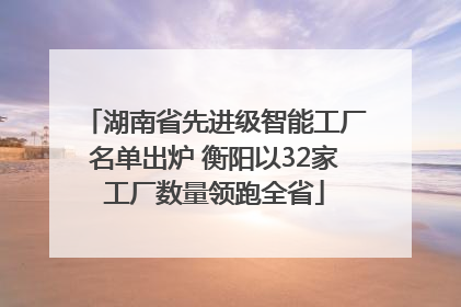 湖南省先进级智能工厂名单出炉 衡阳以32家工厂数量领跑全省