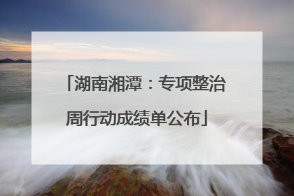 湖南湘潭：专项整治周行动成绩单公布