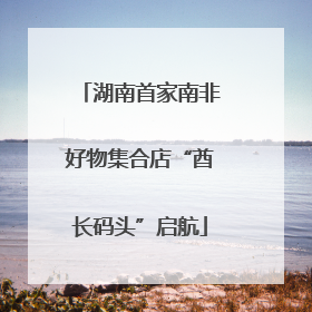 湖南首家南非好物集合店“酋长码头”启航