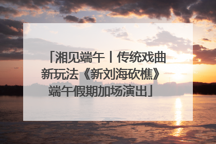 湘见端午丨传统戏曲新玩法《新刘海砍樵》端午假期加场演出