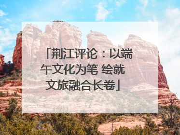 荆江评论:以端午文化为笔 绘就文旅融合长卷