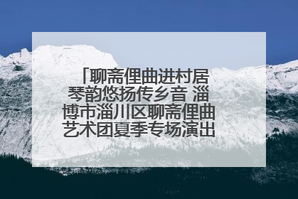 聊斋俚曲进村居 琴韵悠扬传乡音 淄博市淄川区聊斋俚曲艺术团夏季专场演出在杏园子村举行