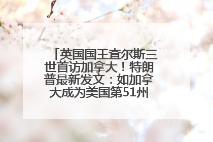 英国国王查尔斯三世首访加拿大！特朗普最新发文：如加拿大成为美国第51州可免费用“金穹”