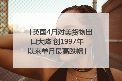 英国4月对美货物出口大降 创1997年以来单月最高跌幅