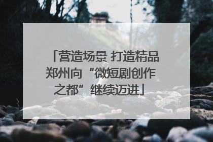 营造场景 打造精品 郑州向“微短剧创作之都”继续迈进