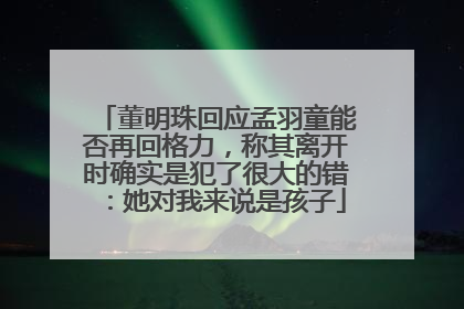 董明珠回应孟羽童能否再回格力，称其离开时确实是犯了很大的错：她对我来说是孩子