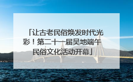 让古老民俗焕发时代光彩！第二十一届吴地端午民俗文化活动开幕