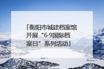 衡阳市城建档案馆开展“6·9国际档案日”系列活动