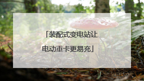 装配式变电站让电动重卡更易充