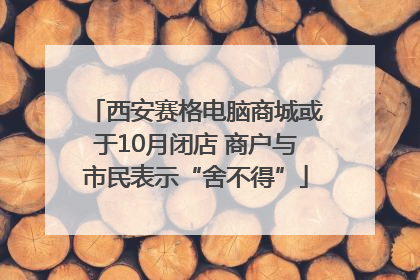 西安赛格电脑商城或于10月闭店 商户与市民表示“舍不得”