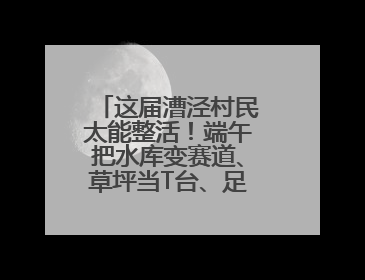 这届漕泾村民太能整活！端午把水库变赛道、草坪当T台、足球踢出火星子