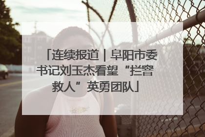 连续报道｜阜阳市委书记刘玉杰看望“拦窨救人”英勇团队