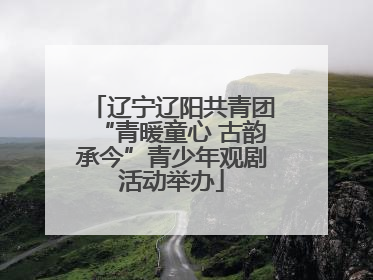辽宁辽阳共青团“青暖童心 古韵承今”青少年观剧活动举办