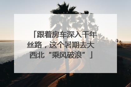 跟着房车深入千年丝路，这个暑期去大西北“乘风破浪”