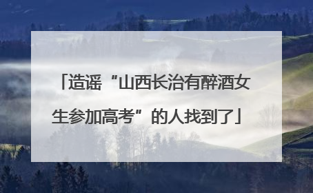 造谣“山西长治有醉酒女生参加高考”的人找到了